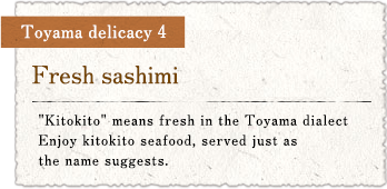 Toyama delicacy 4 : Fresh sashimi / 'Kitokito' means fresh in the Toyama dialect. Enjoy kitokito seafood, served just as the name suggests.