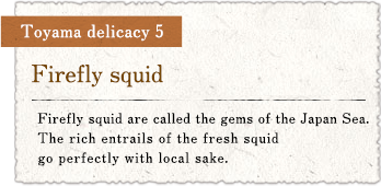 Toyama delicacy 5 : Firefly squid / Firefly squid are called the gems of the Japan Sea. The rich entrails of the fresh squid go perfectly with local sake.