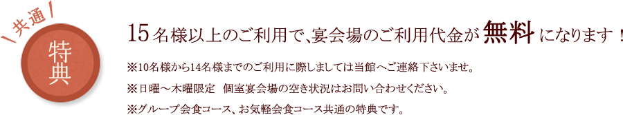 共通特典 15名様以上のご利用で、宴会場のご利用代金が無料になります！※10名様から14名様までのご利用に際しましては当館へご連絡下さいませ。※日曜～木曜限定　個室宴会場の空き状況はお問い合わせください。※グループ会食コース、お気軽会食コース共通の特典です。