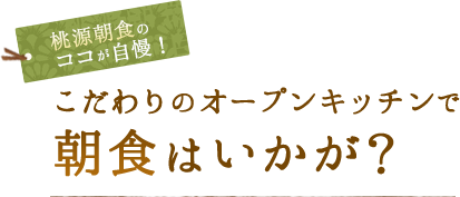 桃源朝食のココがこだわり！ こだわりのオープンキッチンで 朝食はいかが？