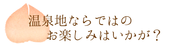 温泉地ならではのお楽しみはいかが？