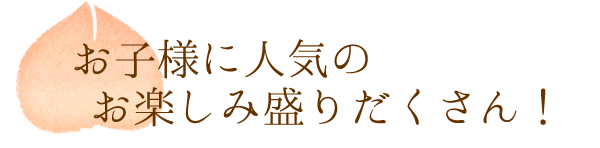 お子様に人気の　お楽しみ盛りだくさん！