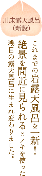 川床露天風呂（新設）これまでの岩露天風呂を一新！絶景を間近に見られるヒノキを使った浅目の露天風呂に生まれ変わりました。